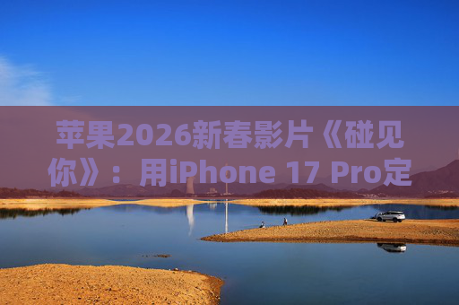 苹果2026新春影片《碰见你》：用iPhone 17 Pro定格温柔年味