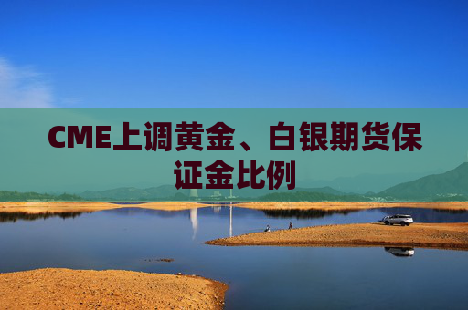 CME上调黄金、白银期货保证金比例