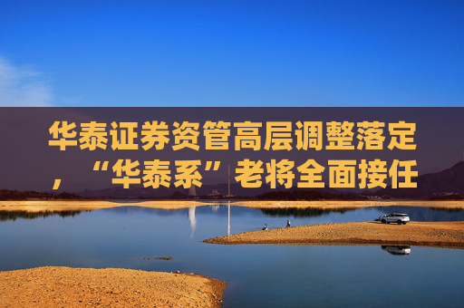 华泰证券资管高层调整落定，“华泰系”老将全面接任