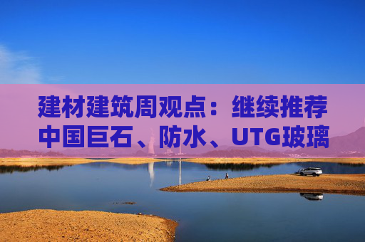 建材建筑周观点：继续推荐中国巨石、防水、UTG玻璃、CTE布  第1张