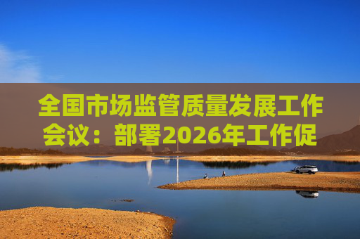 全国市场监管质量发展工作会议：部署2026年工作促质量强国建设