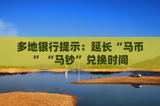 多地银行提示：延长“马币”“马钞”兑换时间