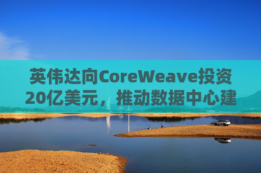 英伟达向CoreWeave投资20亿美元，推动数据中心建设