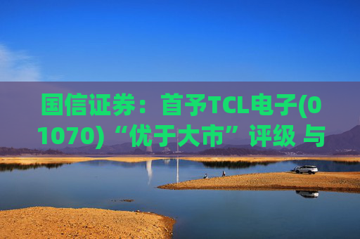 国信证券：首予TCL电子(01070)“优于大市”评级 与索尼达成战略合作