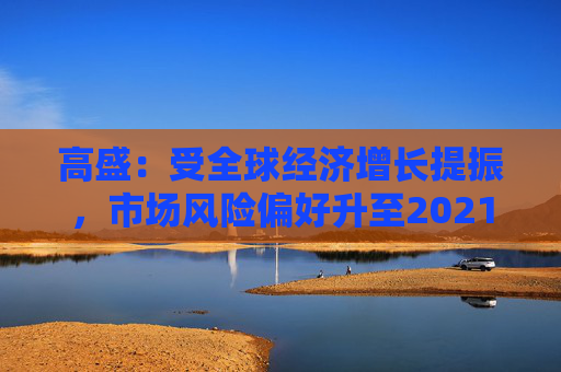 高盛：受全球经济增长提振，市场风险偏好升至2021年以来最高水平