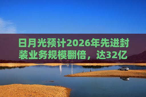 日月光预计2026年先进封装业务规模翻倍，达32亿美元