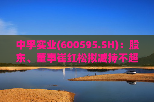 中孚实业(600595.SH)：股东、董事崔红松拟减持不超287.53万股股份