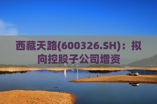 西藏天路(600326.SH)：拟向控股子公司增资