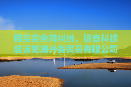 因买卖合同纠纷，银音科技起诉芜湖兴赛贸易有限公司  第1张