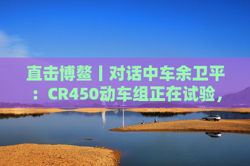 直击博鳌丨对话中车余卫平:CR450动车组正在试验,不久的将来就能坐上