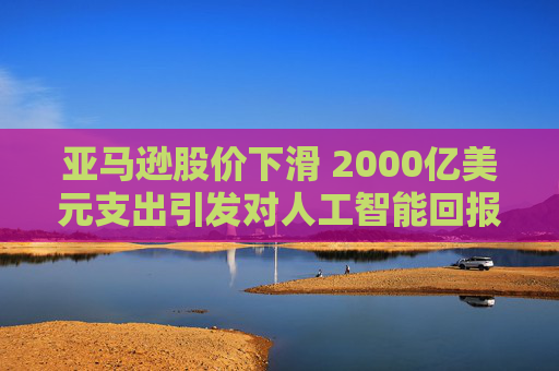 亚马逊股价下滑 2000亿美元支出引发对人工智能回报的担忧