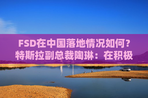FSD在中国落地情况如何？特斯拉副总裁陶琳：在积极推进，还没有可以公布的时间表