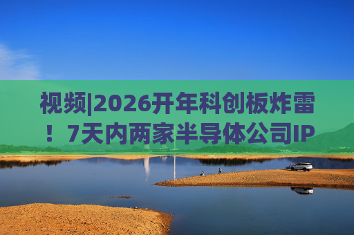视频|2026开年科创板炸雷！7天内两家半导体公司IPO撤单，都是头部券商保荐的！
