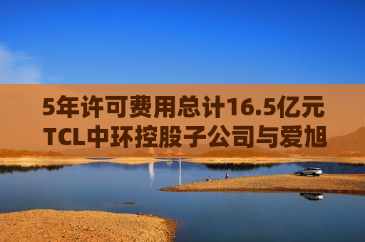 5年许可费用总计16.5亿元 TCL中环控股子公司与爱旭股份达成专利授权协议