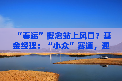 “春运”概念站上风口？基金经理：“小众”赛道，迎多重利好