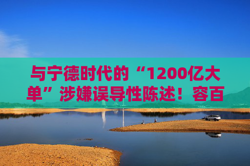与宁德时代的“1200亿大单”涉嫌误导性陈述！容百科技董事长、董秘等合计被罚950万