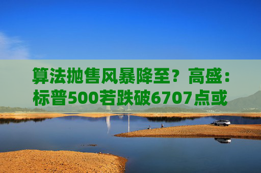 算法抛售风暴降至？高盛：标普500若跌破6707点或触发800亿美元系统性卖盘