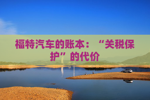 福特汽车的账本：“关税保护”的代价