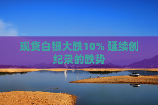 现货白银大跌10% 延续创纪录的跌势