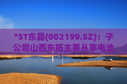 *ST东晶(002199.SZ)：子公司山西东拓主要从事电池级碳酸锂生产与销售业务