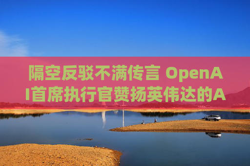隔空反驳不满传言 OpenAI首席执行官赞扬英伟达的AI芯片