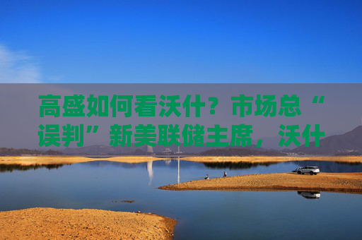 高盛如何看沃什？市场总“误判”新美联储主席，沃什“缩表”很难，而降息是获提名前提