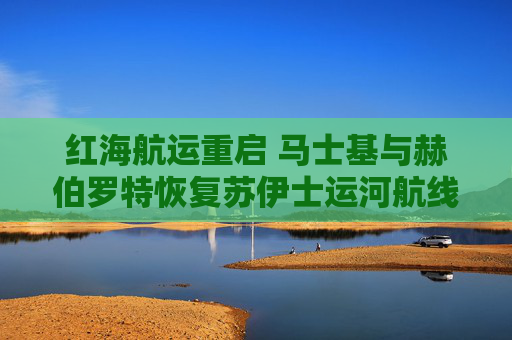 红海航运重启 马士基与赫伯罗特恢复苏伊士运河航线