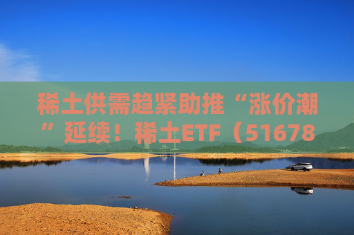 稀土供需趋紧助推“涨价潮”延续！稀土ETF（516780）近三个交易日合计吸金近3亿元，位居同类前列