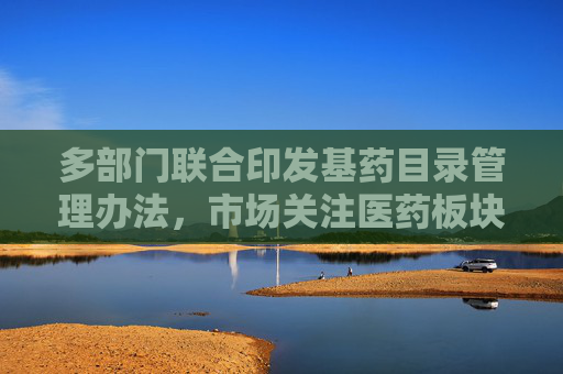 多部门联合印发基药目录管理办法，市场关注医药板块