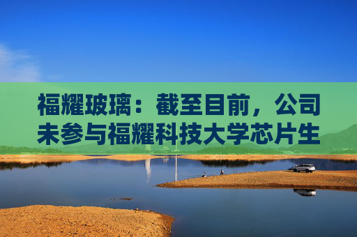 福耀玻璃：截至目前，公司未参与福耀科技大学芯片生产线的建设或投资