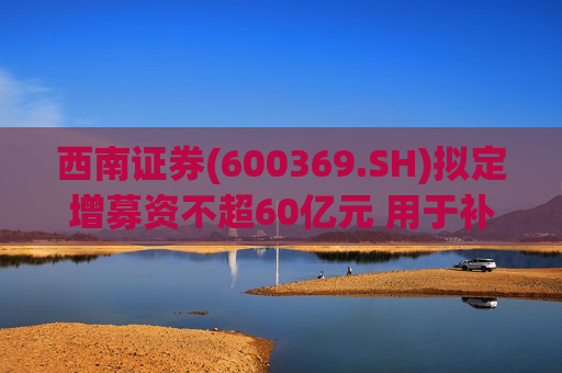 西南证券(600369.SH)拟定增募资不超60亿元 用于补充公司资本金