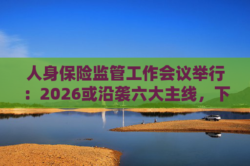 人身保险监管工作会议举行：2026或沿袭六大主线，下一位人身险司司长成最大悬念
