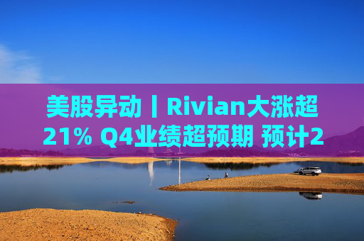 美股异动丨Rivian大涨超21% Q4业绩超预期 预计2026年交付量将激增53%
