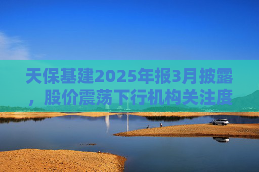 天保基建2025年报3月披露，股价震荡下行机构关注度低