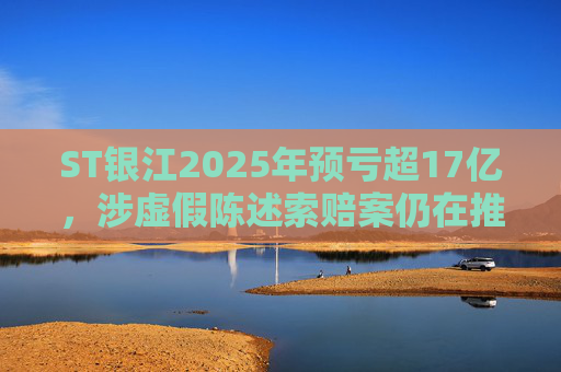 ST银江2025年预亏超17亿，涉虚假陈述索赔案仍在推进