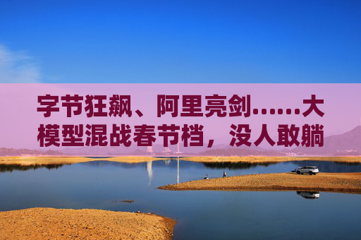 字节狂飙、阿里亮剑……大模型混战春节档，没人敢躺