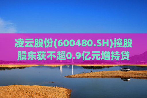 凌云股份(600480.SH)控股股东获不超0.9亿元增持贷款承诺函