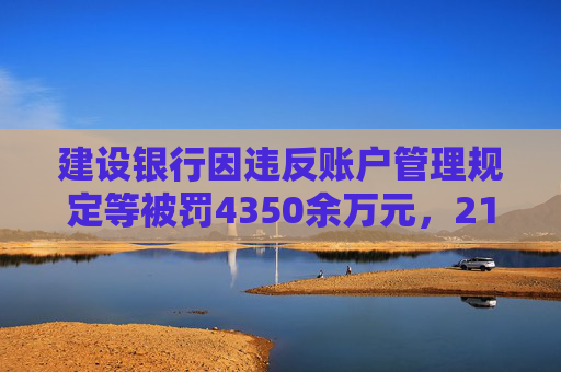 建设银行因违反账户管理规定等被罚4350余万元，21名责任人共计被罚120.5万元
