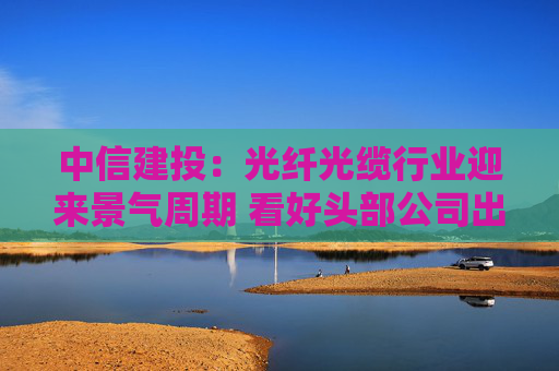 中信建投：光纤光缆行业迎来景气周期 看好头部公司出海机遇