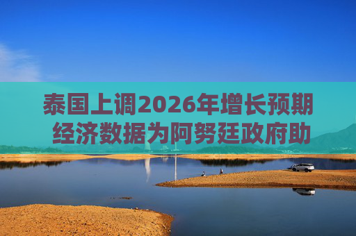 泰国上调2026年增长预期 经济数据为阿努廷政府助力