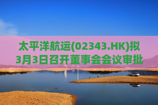 太平洋航运(02343.HK)拟3月3日召开董事会会议审批年度业绩