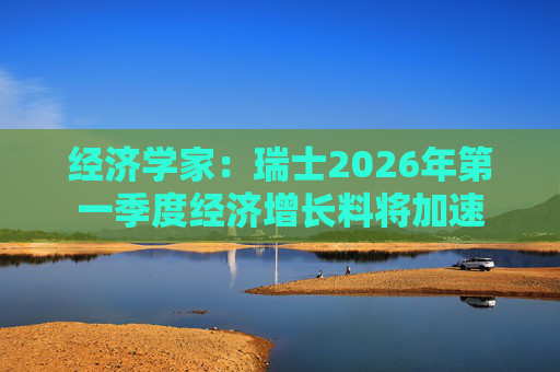 经济学家：瑞士2026年第一季度经济增长料将加速