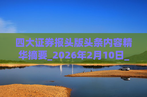 四大证券报头版头条内容精华摘要_2026年2月10日_财经新闻
