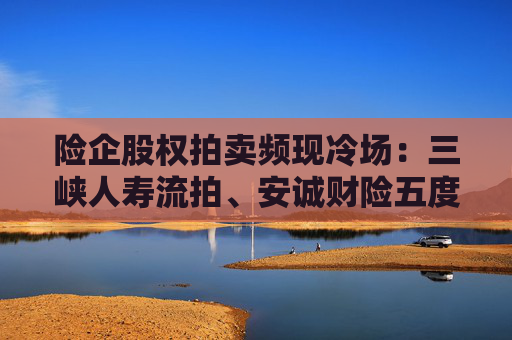 险企股权拍卖频现冷场：三峡人寿流拍、安诚财险五度折价“无人要”