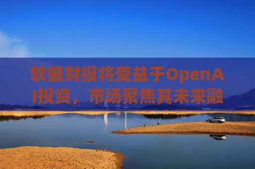 软银财报将受益于OpenAI投资，市场聚焦其未来融资计划
