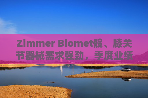 Zimmer Biomet髋、膝关节器械需求强劲，季度业绩超预期