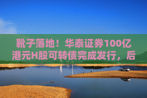 靴子落地！华泰证券100亿港元H股可转债完成发行，后续怎么走？  第1张
