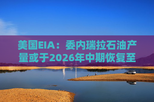 美国EIA：委内瑞拉石油产量或于2026年中期恢复至海上封锁前水平