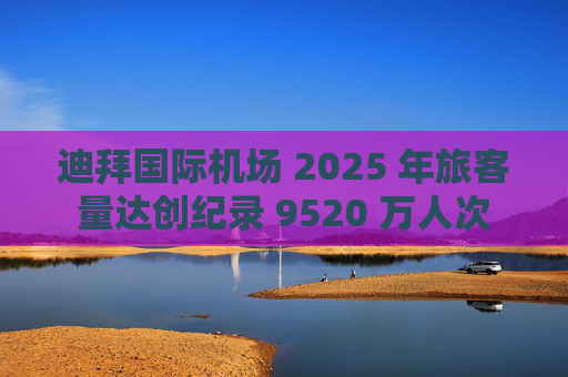 迪拜国际机场 2025 年旅客量达创纪录 9520 万人次