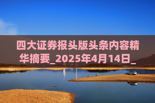 四大证券报头版头条内容精华摘要_2025年4月14日_财经新闻 第1张 四大证券报头版头条内容精华摘要_2025年4月14日_财经新闻 第1张